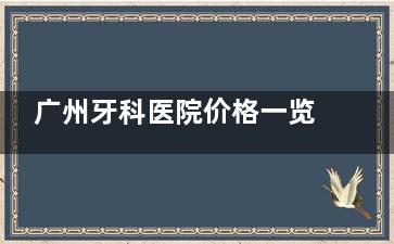 广州牙科医院价格一览表2025版更新！正畸|种植牙|镶牙|补牙|拔牙等收费标准可参考